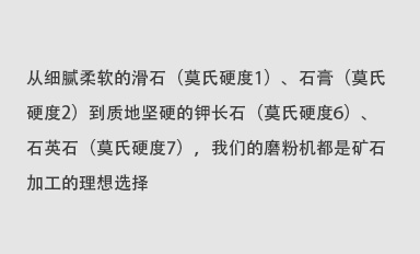 從細(xì)膩柔軟的滑石（莫氏硬度1）、石膏（莫氏硬度2）到質(zhì)地堅(jiān)硬的鉀長(zhǎng)石（莫氏硬度6）、石英石（莫氏硬度7），我們的磨粉機(jī)都是礦石加工的理想選擇。
